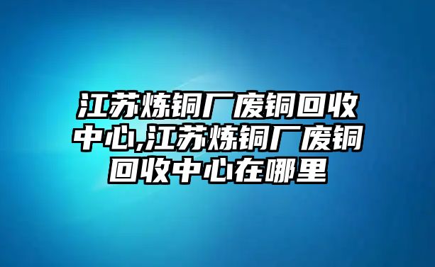 江蘇煉銅廠廢銅回收中心,江蘇煉銅廠廢銅回收中心在哪里