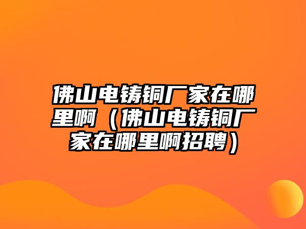 佛山電鑄銅廠家在哪里?。ǚ鹕诫婅T銅廠家在哪里啊招聘）