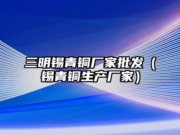 三明錫青銅廠家批發(fā)（錫青銅生產(chǎn)廠家）