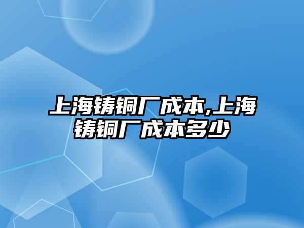 上海鑄銅廠成本,上海鑄銅廠成本多少