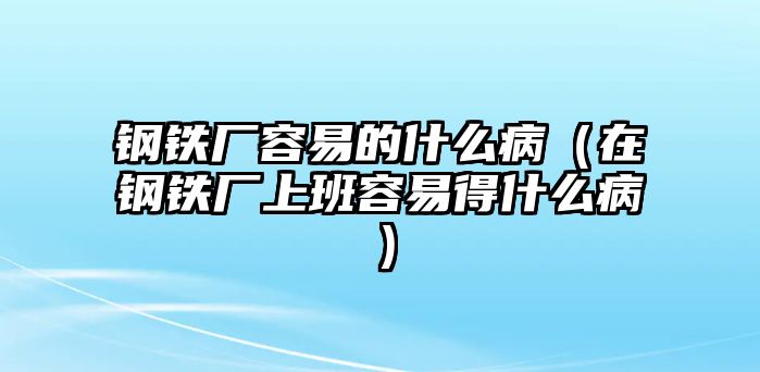 鋼鐵廠容易的什么?。ㄔ阡撹F廠上班容易得什么病）