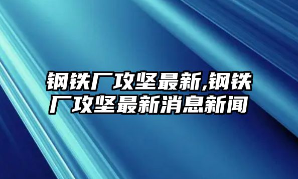 鋼鐵廠攻堅最新,鋼鐵廠攻堅最新消息新聞