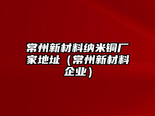 常州新材料納米銅廠家地址（常州新材料企業(yè)）