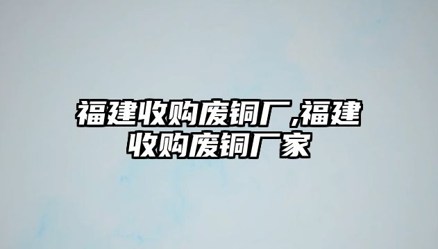 福建收購(gòu)廢銅廠,福建收購(gòu)廢銅廠家