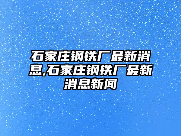 石家莊鋼鐵廠最新消息,石家莊鋼鐵廠最新消息新聞