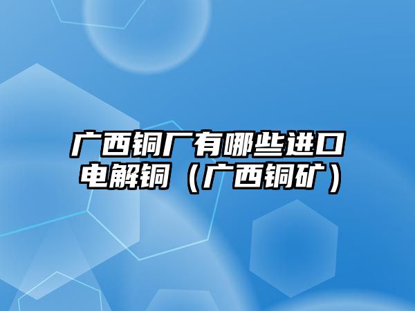 廣西銅廠有哪些進(jìn)口電解銅（廣西銅礦）