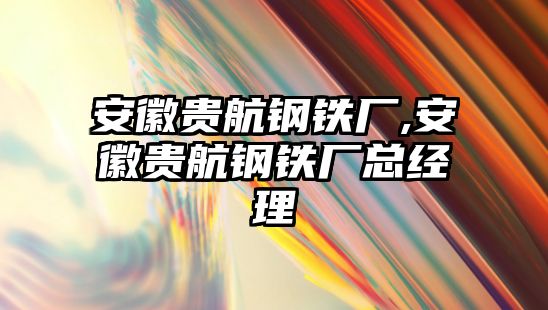 安徽貴航鋼鐵廠,安徽貴航鋼鐵廠總經(jīng)理