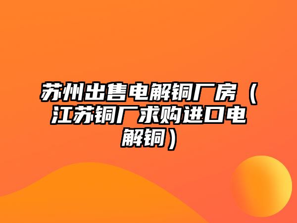 蘇州出售電解銅廠房（江蘇銅廠求購進(jìn)口電解銅）