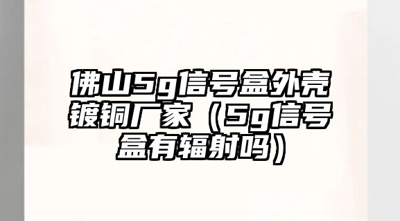 佛山5g信號盒外殼鍍銅廠家（5g信號盒有輻射嗎）