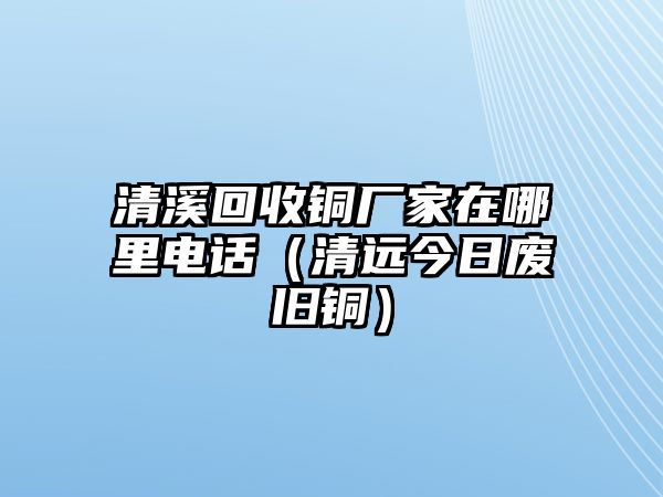 清溪回收銅廠家在哪里電話（清遠(yuǎn)今日廢舊銅）