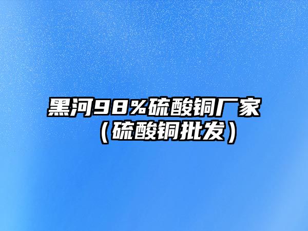 黑河98%硫酸銅廠家（硫酸銅批發(fā)）