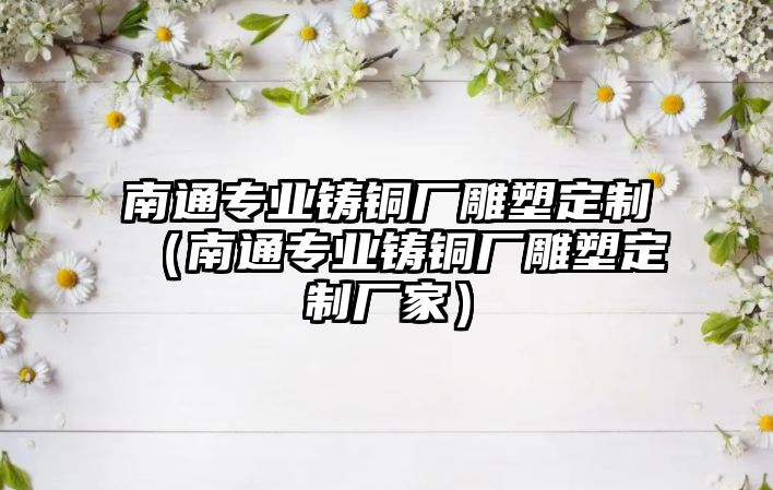 南通專業(yè)鑄銅廠雕塑定制（南通專業(yè)鑄銅廠雕塑定制廠家）