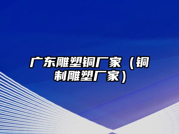 廣東雕塑銅廠家（銅制雕塑廠家）