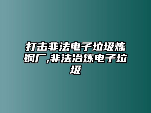 打擊非法電子垃圾煉銅廠,非法冶煉電子垃圾