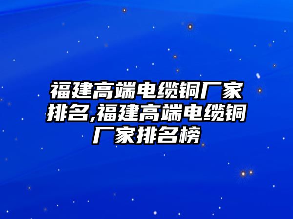 福建高端電纜銅廠家排名,福建高端電纜銅廠家排名榜