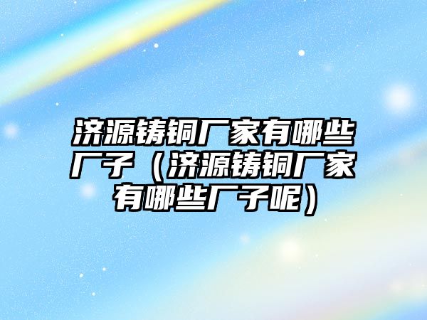 濟源鑄銅廠家有哪些廠子（濟源鑄銅廠家有哪些廠子呢）