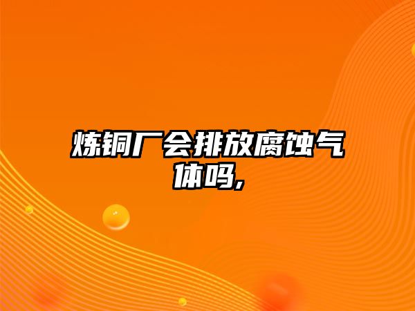 煉銅廠會(huì)排放腐蝕氣體嗎,