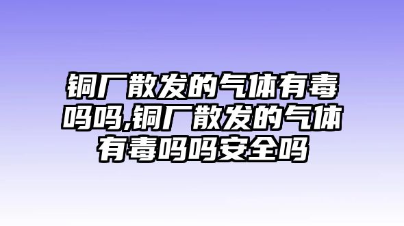 銅廠散發(fā)的氣體有毒嗎嗎,銅廠散發(fā)的氣體有毒嗎嗎安全嗎