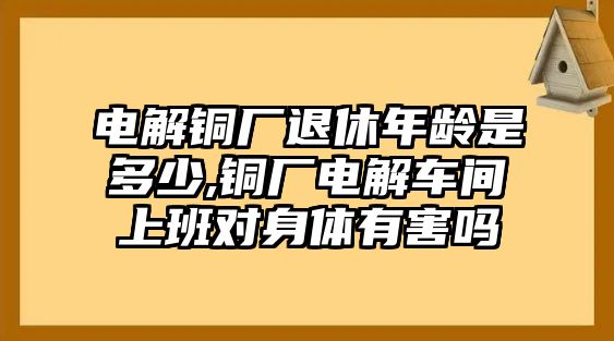 電解銅廠退休年齡是多少,銅廠電解車間上班對身體有害嗎