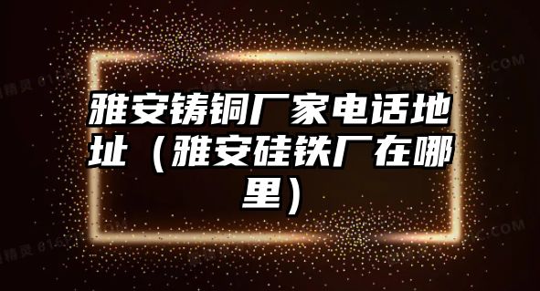 雅安鑄銅廠家電話地址（雅安硅鐵廠在哪里）