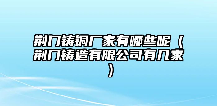 荊門鑄銅廠家有哪些呢（荊門鑄造有限公司有幾家）