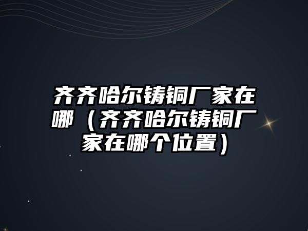 齊齊哈爾鑄銅廠家在哪（齊齊哈爾鑄銅廠家在哪個位置）