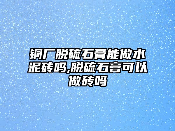 銅廠脫硫石膏能做水泥磚嗎,脫硫石膏可以做磚嗎