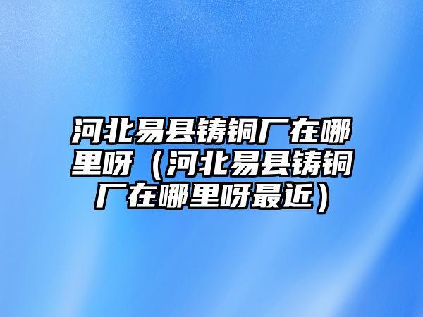 河北易縣鑄銅廠在哪里呀（河北易縣鑄銅廠在哪里呀最近）