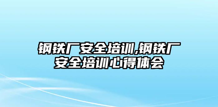 鋼鐵廠安全培訓(xùn),鋼鐵廠安全培訓(xùn)心得體會(huì)