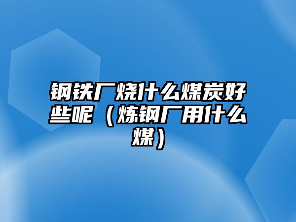 鋼鐵廠燒什么煤炭好些呢（煉鋼廠用什么煤）