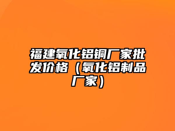 福建氧化鋁銅廠家批發(fā)價格（氧化鋁制品廠家）