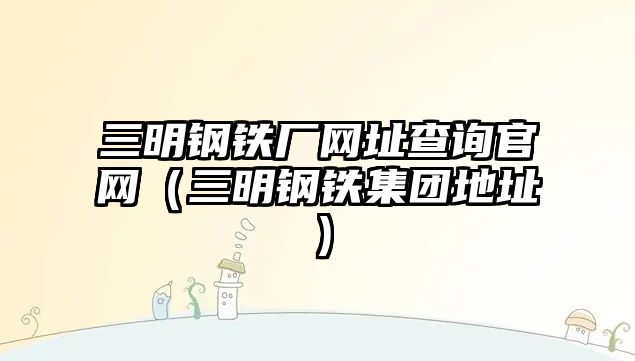 三明鋼鐵廠網(wǎng)址查詢官網(wǎng)（三明鋼鐵集團地址）