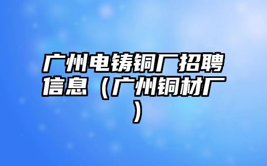 廣州電鑄銅廠招聘信息（廣州銅材廠）