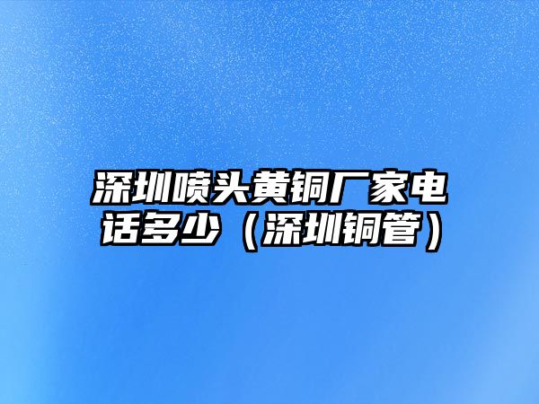 深圳噴頭黃銅廠家電話多少（深圳銅管）