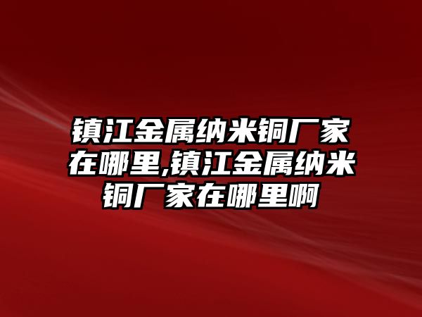 鎮(zhèn)江金屬納米銅廠家在哪里,鎮(zhèn)江金屬納米銅廠家在哪里啊