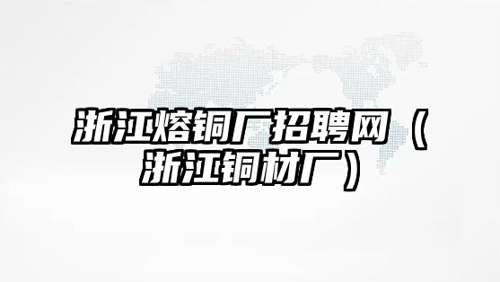 浙江熔銅廠招聘網(wǎng)（浙江銅材廠）