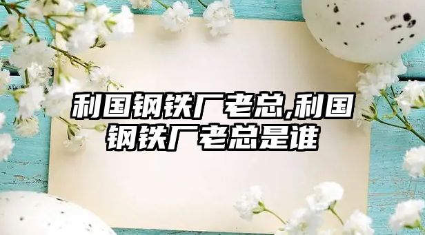 利國鋼鐵廠老總,利國鋼鐵廠老總是誰