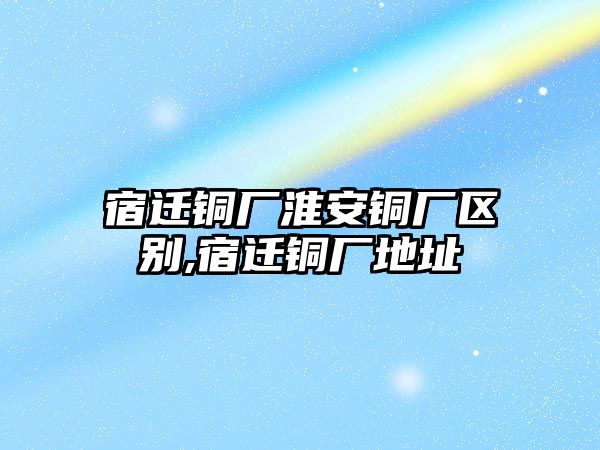 宿遷銅廠淮安銅廠區(qū)別,宿遷銅廠地址