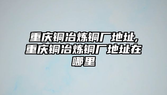 重慶銅冶煉銅廠地址,重慶銅冶煉銅廠地址在哪里