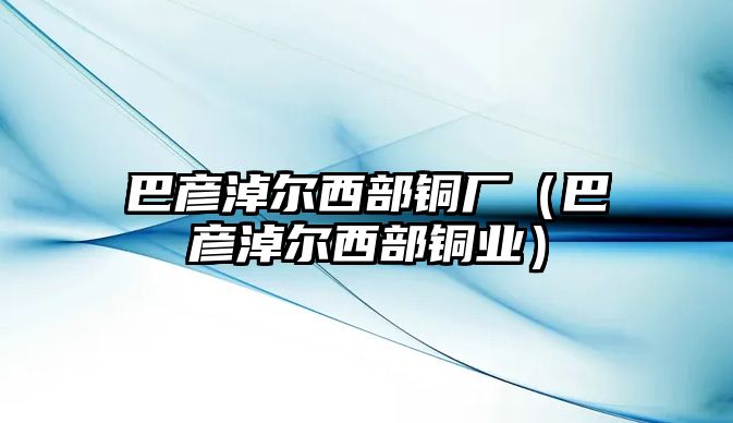 巴彥淖爾西部銅廠（巴彥淖爾西部銅業(yè)）