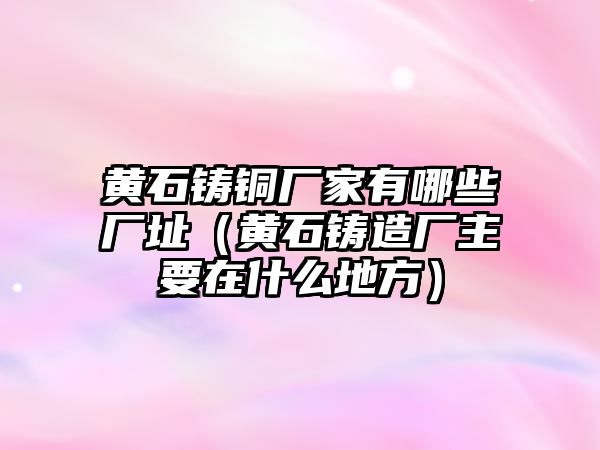 黃石鑄銅廠家有哪些廠址（黃石鑄造廠主要在什么地方）