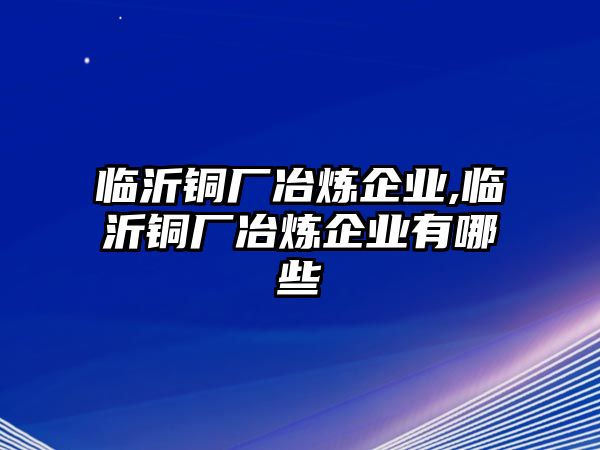 臨沂銅廠冶煉企業(yè),臨沂銅廠冶煉企業(yè)有哪些