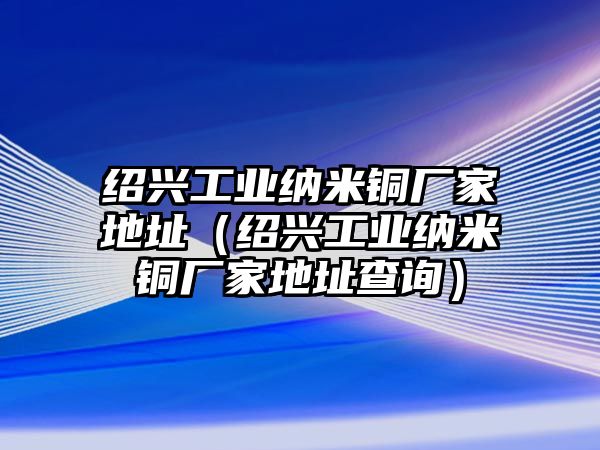 紹興工業(yè)納米銅廠家地址（紹興工業(yè)納米銅廠家地址查詢）