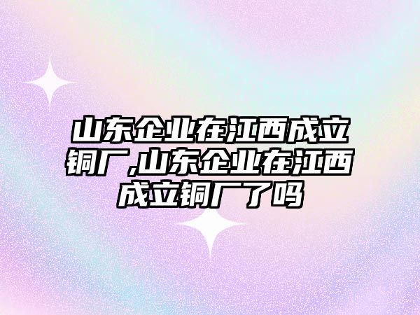 山東企業(yè)在江西成立銅廠,山東企業(yè)在江西成立銅廠了嗎