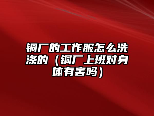 銅廠的工作服怎么洗滌的（銅廠上班對身體有害嗎）