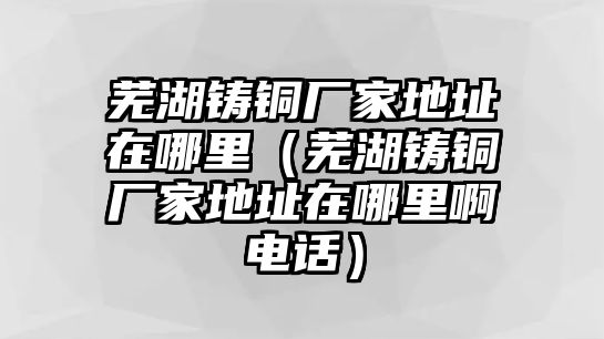 蕪湖鑄銅廠家地址在哪里（蕪湖鑄銅廠家地址在哪里啊電話）