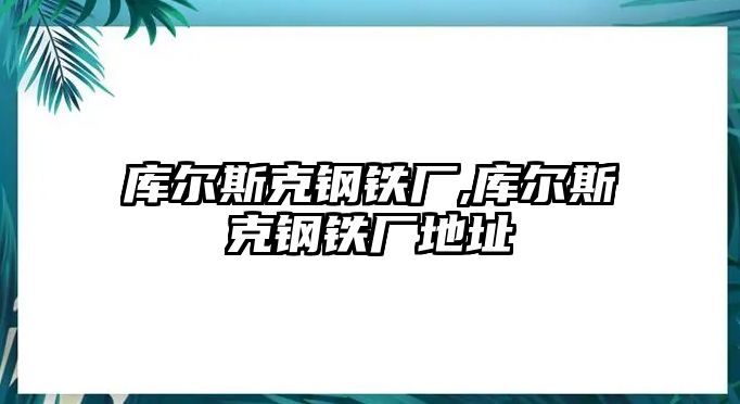 庫(kù)爾斯克鋼鐵廠,庫(kù)爾斯克鋼鐵廠地址