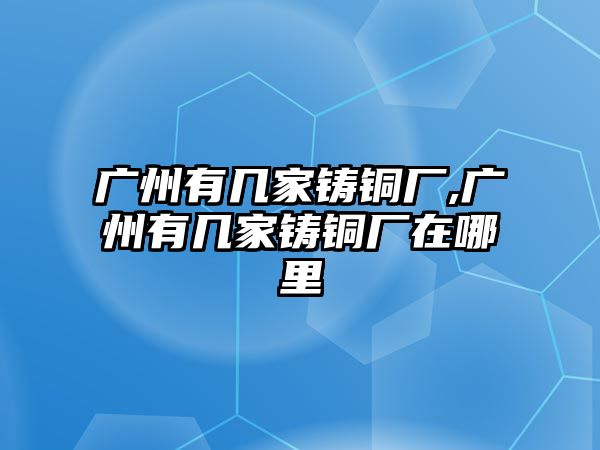 廣州有幾家鑄銅廠,廣州有幾家鑄銅廠在哪里