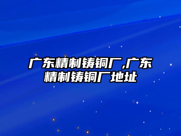 廣東精制鑄銅廠,廣東精制鑄銅廠地址