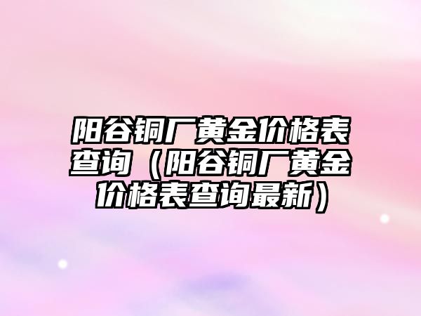 陽谷銅廠黃金價格表查詢（陽谷銅廠黃金價格表查詢最新）